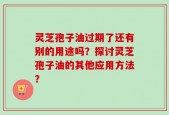 灵芝孢子油过期了还有别的用途吗？探讨灵芝孢子油的其他应用方法？