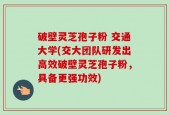 破壁灵芝孢子粉 交通大学(交大团队研发出高效破壁灵芝孢子粉，具备更强功效)