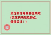 灵芝的作用及特征功效(灵芝的功效及特点，值得关注！)
