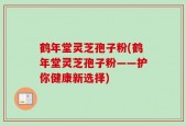 鹤年堂灵芝孢子粉(鹤年堂灵芝孢子粉——护你健康新选择)