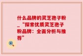 什么品牌的灵芝孢子粉_“探索优质灵芝孢子粉品牌：全面分析与推荐”