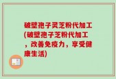 破壁孢子灵芝粉代加工(破壁孢子芝粉代加工，改善免疫力，享受健康生活)