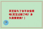 灵芝留久了会不会变质呀(灵芝过期了吗？多久需要更换？)