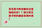灵芝孢子粉空腹吃还是饭后吃好？？探讨灵芝孢子粉的最佳食用时间？