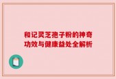 和记灵芝孢子粉的神奇功效与健康益处全解析