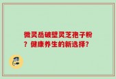 微灵岳破壁灵芝孢子粉？健康养生的新选择？