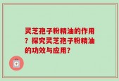 灵芝孢子粉精油的作用？探究灵芝孢子粉精油的功效与应用？