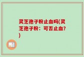 灵芝孢子粉止血吗(灵芝孢子粉：可否止血？)