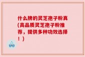 什么牌的灵芝孢子粉真(高品质灵芝孢子粉推荐，提供多种功效选择！)