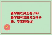 备孕能吃灵芝孢子粉(备孕期可食用灵芝孢子粉，专家称有益)