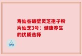 寿仙谷破壁灵芝孢子粉片仙芝3号：健康养生的优质选择
