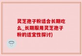 灵芝孢子粉适合长期吃么_长期服用灵芝孢子粉的适宜性探讨)