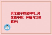 灵芝孢子粉是种吗_灵芝孢子粉：种植与功效解析)