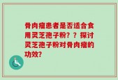 骨肉瘤患者是否适合食用灵芝孢子粉？？探讨灵芝孢子粉对骨肉瘤的功效？
