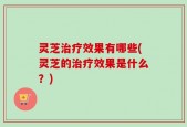 灵芝治疗效果有哪些(灵芝的治疗效果是什么？)
