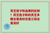 灵芝孢子粉品质的区别？灵芝孢子粉的灵芝多糖含量高好还是三萜含量高好
