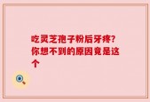 吃灵芝孢子粉后牙疼？你想不到的原因竟是这个