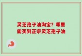 灵芝孢子油淘宝？哪里能买到正宗灵芝孢子油