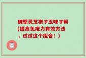 破壁灵芝孢子五味子粉(提高免疫力有效方法，试试这个组合！)