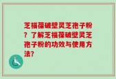 芝福葆破壁灵芝孢子粉？了解芝福葆破壁灵芝孢子粉的功效与使用方法？