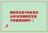 朝阳灵芝孢子粉批发怎么样(批发朝阳灵芝孢子粉值得信赖吗？)