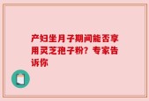 产妇坐月子期间能否享用灵芝孢子粉？专家告诉你