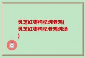 灵芝红枣枸杞炖老鸡(灵芝红枣枸杞老鸡炖汤)