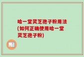 哈一堂灵芝孢子粉用法(如何正确使用哈一堂灵芝孢子粉)