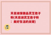 天目湖保健品灵芝孢子粉(天目湖灵芝孢子粉：美好生活的关键)