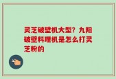灵芝破壁机大型？九阳破壁料理机是怎么打灵芝粉的