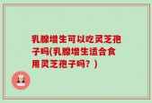 乳腺增生可以吃灵芝孢子吗(乳腺增生适合食用灵芝孢子吗？)