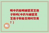 喝中药能喝破壁灵芝孢子粉吗(中药与破壁灵芝孢子粉能否同时饮用？)