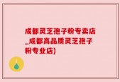 成都灵芝孢子粉专卖店_成都高品质灵芝孢子粉专业店)