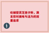 吃破壁灵芝孢子粉，满足你对美味与活力的双重追求