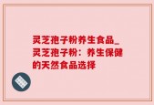灵芝孢子粉养生食品_灵芝孢子粉：养生保健的天然食品选择