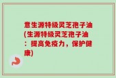 意生源特级灵芝孢子油(生源特级灵芝孢子油：提高免疫力，保护健康)
