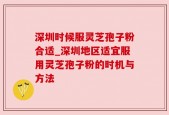 深圳时候服灵芝孢子粉合适_深圳地区适宜服用灵芝孢子粉的时机与方法