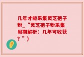 几年才能采集灵芝孢子粉_“灵芝孢子粉采集周期解析：几年可收获？”)