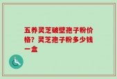 五养灵芝破壁孢子粉价格？灵芝孢子粉多少钱一盒