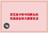 灵芝孢子粉与归脾丸的完美结合助力健康生活