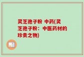 灵芝孢子粉 中药(灵芝孢子粉：中医药材的珍贵之物)