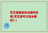 灵芝酒里能放冰糖吗百度(灵芝酒可以加冰糖吗？)