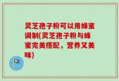 灵芝孢子粉可以用蜂蜜调制(灵芝孢子粉与蜂蜜完美搭配，营养又美味)