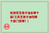 检测灵芝孢子油去哪个部门(灵芝孢子油归哪个部门管理？)