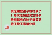 灵芝破壁孢子粉吃多了？每次吃破壁灵芝孢子粉后都有点肚子痛灵芝孢子粉不易消化吗