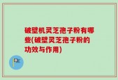 破壁机灵芝孢子粉有哪些(破壁灵芝孢子粉的功效与作用)