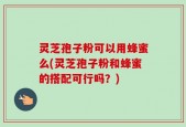 灵芝孢子粉可以用蜂蜜么(灵芝孢子粉和蜂蜜的搭配可行吗？)