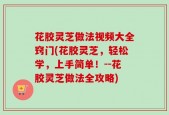 花胶灵芝做法视频大全窍门(花胶灵芝，轻松学，上手简单！--花胶灵芝做法全攻略)