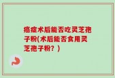癌症术后能否吃灵芝孢子粉(术后能否食用灵芝孢子粉？)