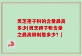 灵芝孢子粉的含量最高多少(灵芝孢子粉含量之最高限制是多少？)
